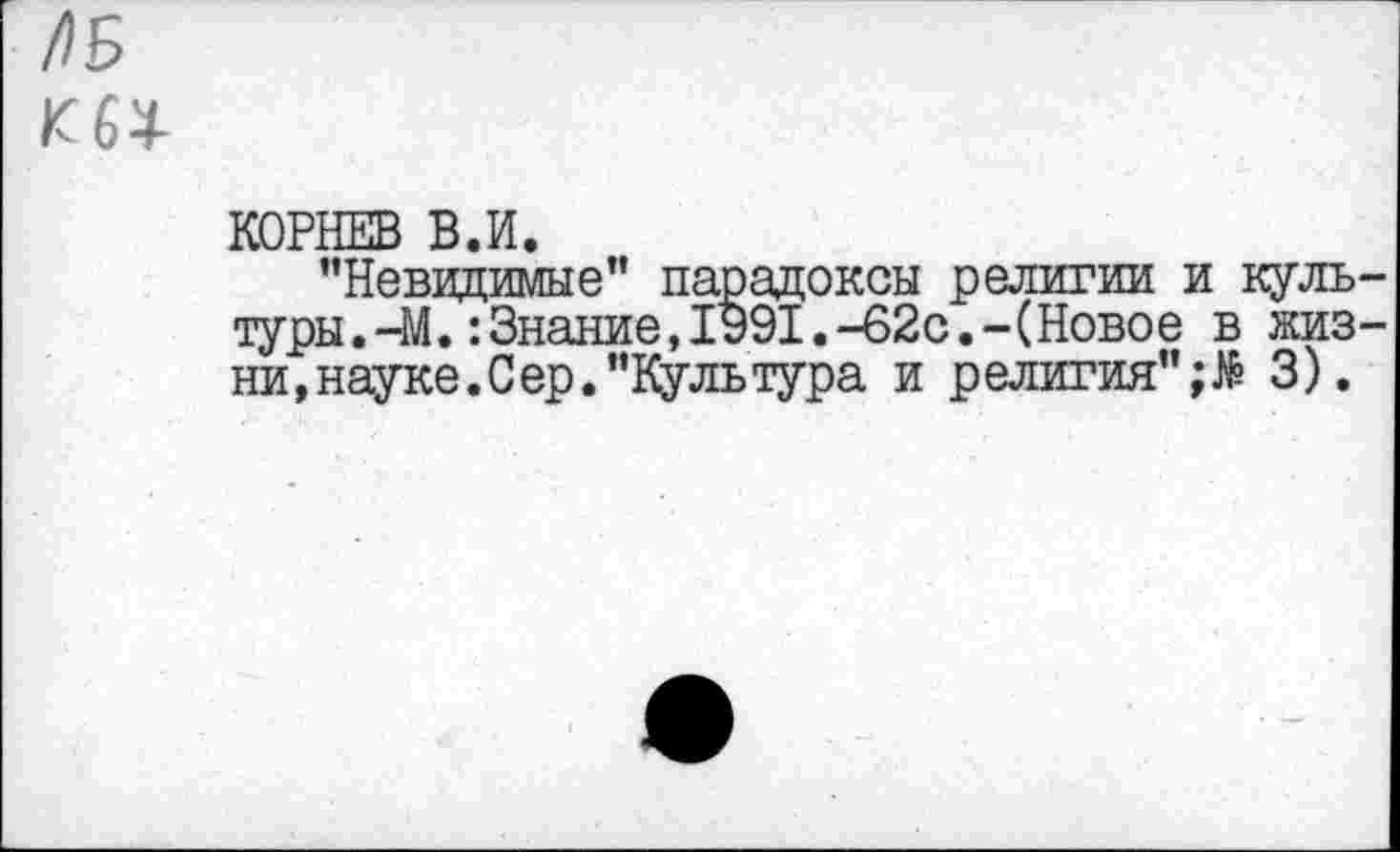 ﻿АБ
КОРНЕВ В.И.
"Невидимые" парадоксы религии и культуры. -М. '.Знание, 1991.-62с.-(Новое в жизни, науке. С ер. "Культура и религия";^ 3).